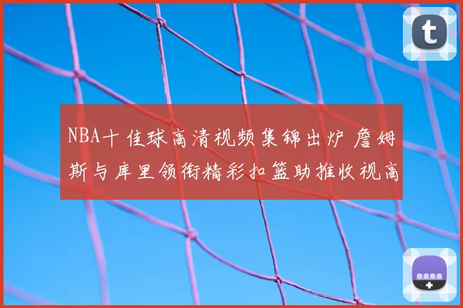 NBA十佳球高清视频集锦出炉 詹姆斯与库里领衔精彩扣篮助推收视高涨