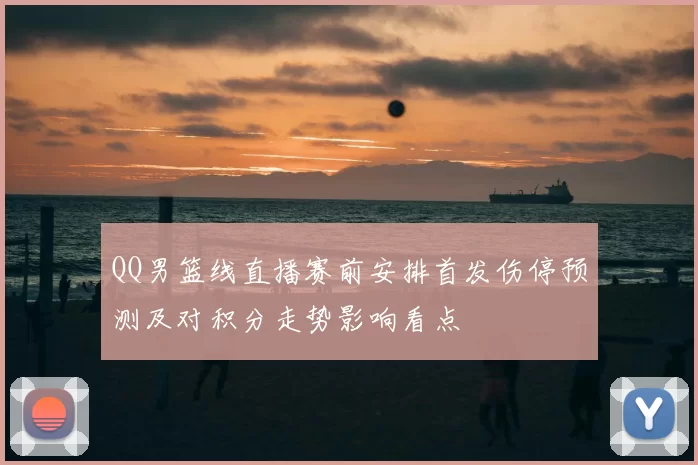 QQ男篮线直播赛前安排首发伤停预测及对积分走势影响看点