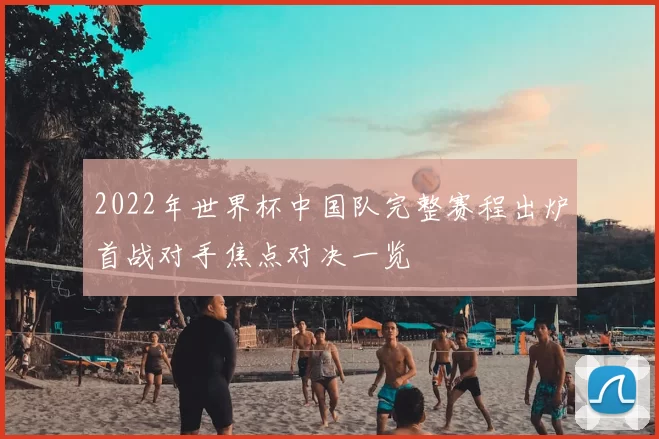 2022年世界杯中国队完整赛程出炉首战对手焦点对决一览