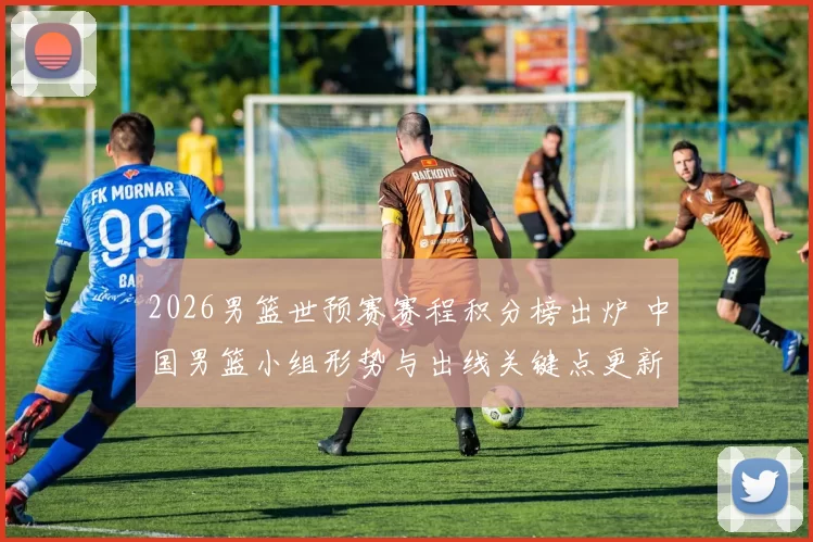 2026男篮世预赛赛程积分榜出炉 中国男篮小组形势与出线关键点更新