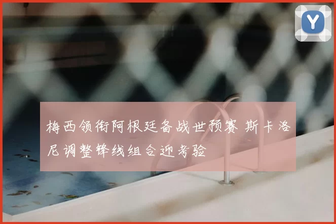 梅西领衔阿根廷备战世预赛 斯卡洛尼调整锋线组合迎考验