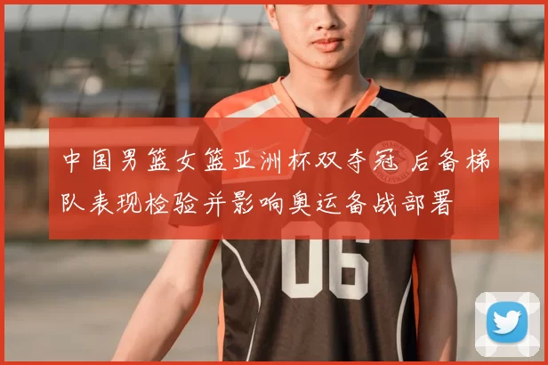 中国男篮女篮亚洲杯双夺冠 后备梯队表现检验并影响奥运备战部署