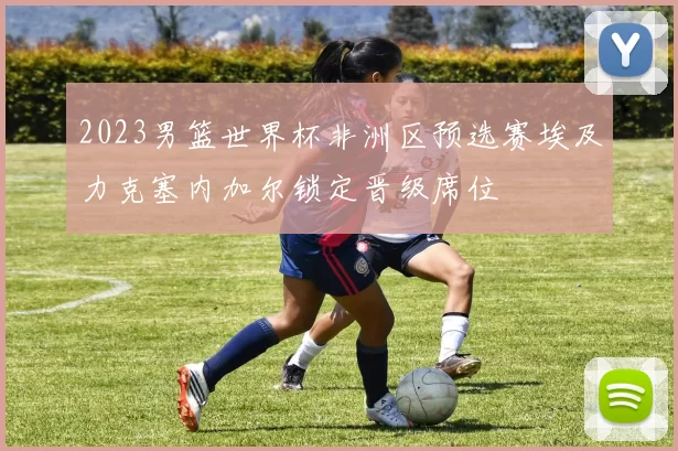 2023男篮世界杯非洲区预选赛埃及力克塞内加尔锁定晋级席位
