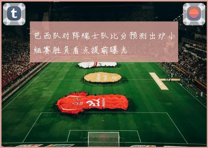 巴西队对阵瑞士队比分预测出炉小组赛胜负看点提前曝光