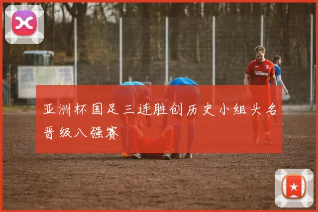 亚洲杯国足三连胜创历史小组头名晋级八强赛