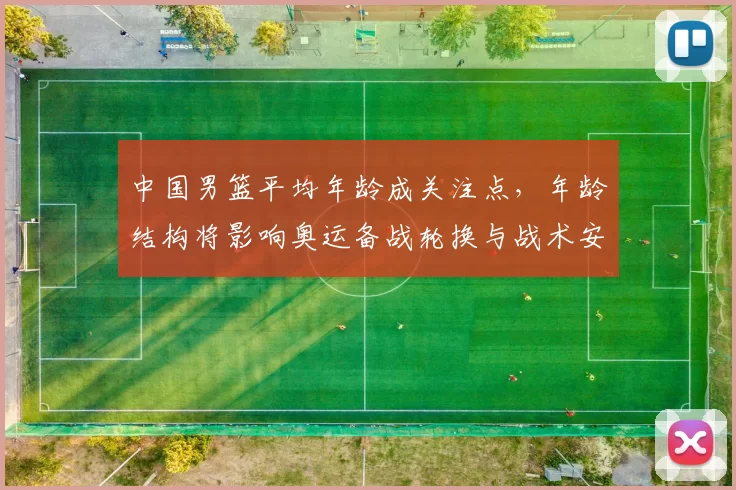 中国男篮平均年龄成关注点，年龄结构将影响奥运备战轮换与战术安排