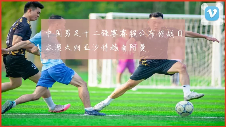 中国男足十二强赛赛程公布将战日本澳大利亚沙特越南阿曼