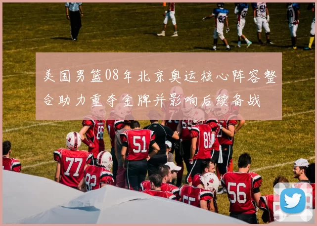 美国男篮08年北京奥运核心阵容整合助力重夺金牌并影响后续备战