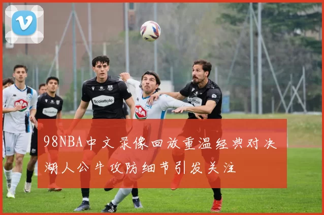 98NBA中文录像回放重温经典对决 湖人公牛攻防细节引发关注