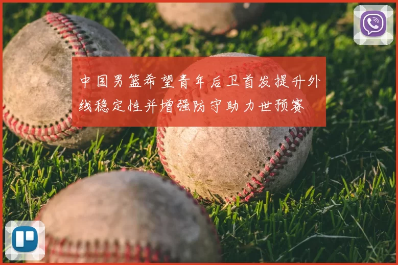 中国男篮希望青年后卫首发提升外线稳定性并增强防守助力世预赛