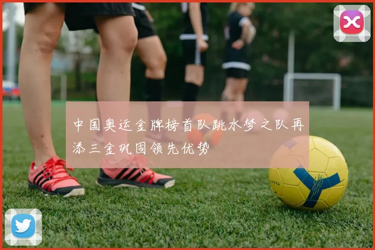 中国奥运金牌榜首队跳水梦之队再添三金巩固领先优势