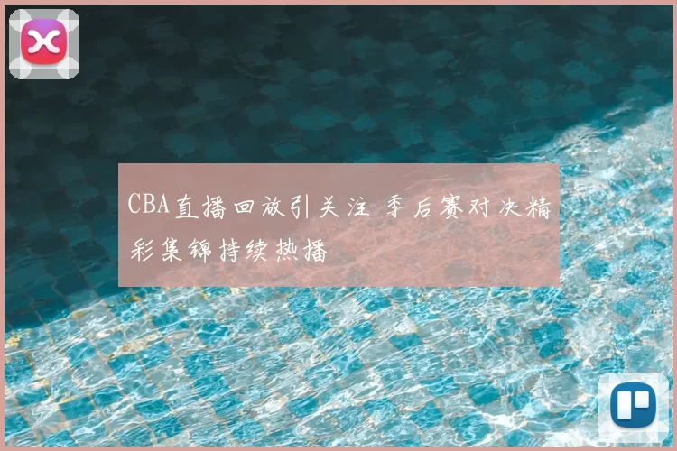 CBA直播回放引关注 季后赛对决精彩集锦持续热播