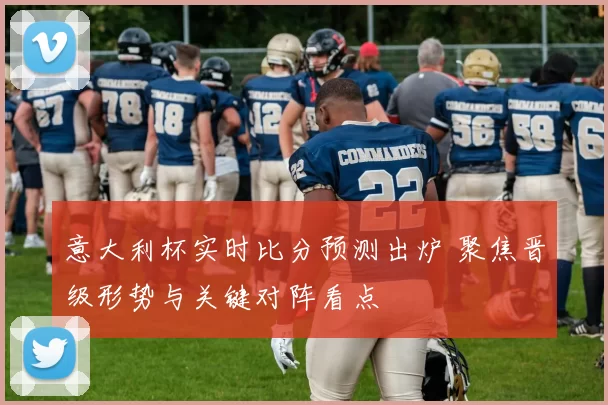 意大利杯实时比分预测出炉 聚焦晋级形势与关键对阵看点