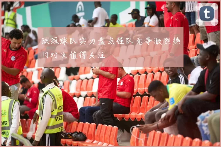 欧冠球队实力盘点强队竞争激烈热门对决值得关注