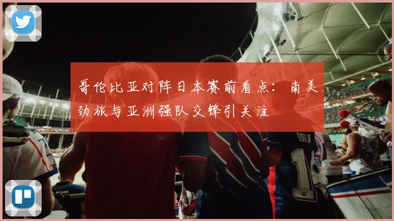 哥伦比亚对阵日本赛前看点：南美劲旅与亚洲强队交锋引关注