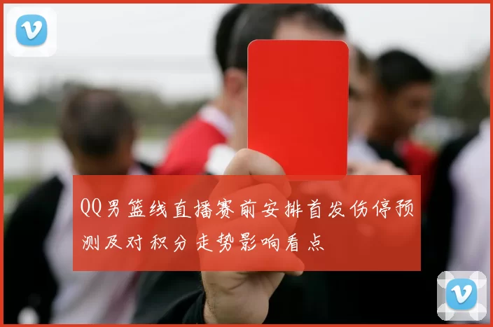 QQ男篮线直播赛前安排首发伤停预测及对积分走势影响看点
