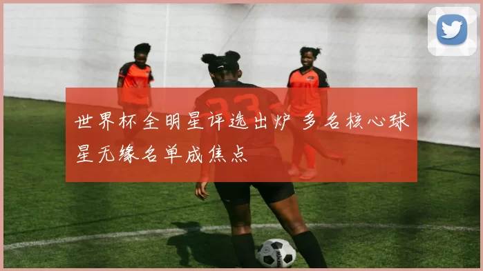 世界杯全明星评选出炉 多名核心球星无缘名单成焦点