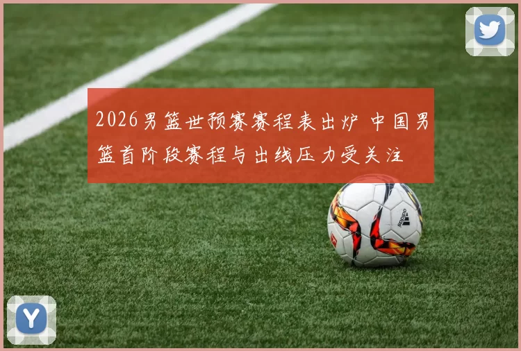 2026男篮世预赛赛程表出炉 中国男篮首阶段赛程与出线压力受关注