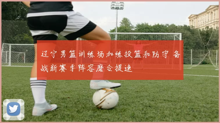 辽宁男篮训练场加练投篮和防守 备战新赛季阵容磨合提速