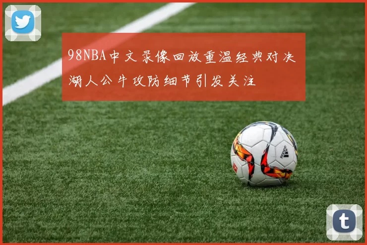 98NBA中文录像回放重温经典对决 湖人公牛攻防细节引发关注