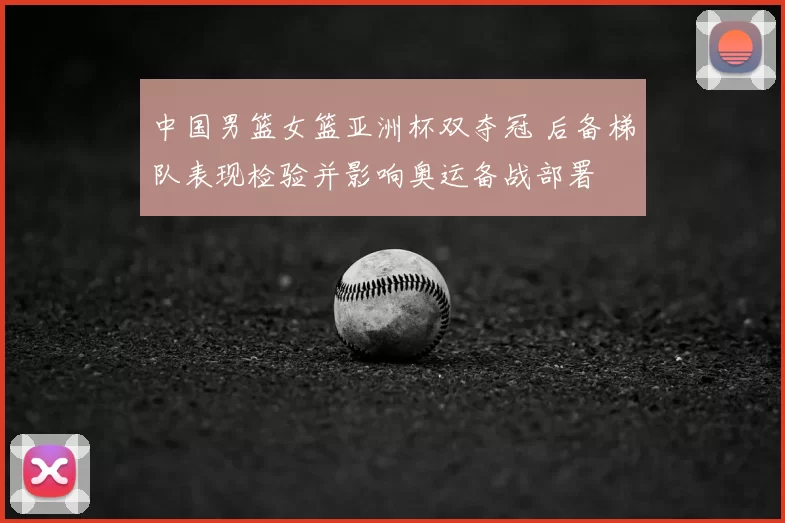 中国男篮女篮亚洲杯双夺冠 后备梯队表现检验并影响奥运备战部署