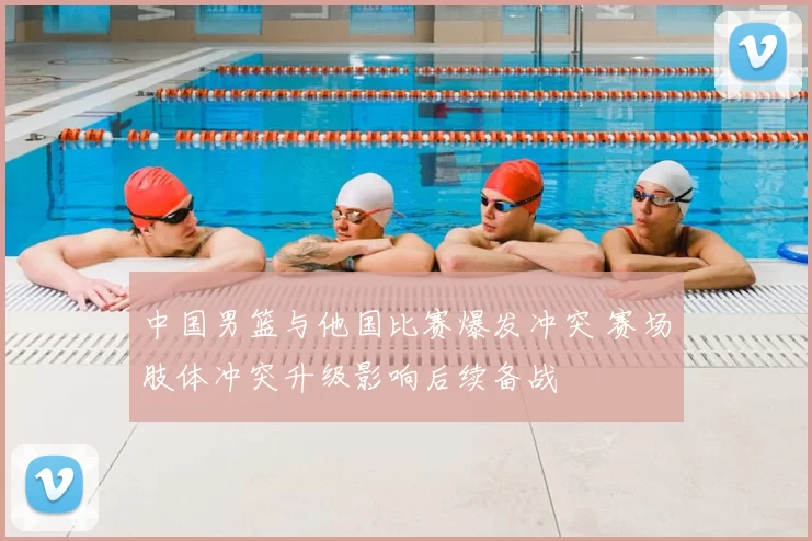 中国男篮与他国比赛爆发冲突 赛场肢体冲突升级影响后续备战