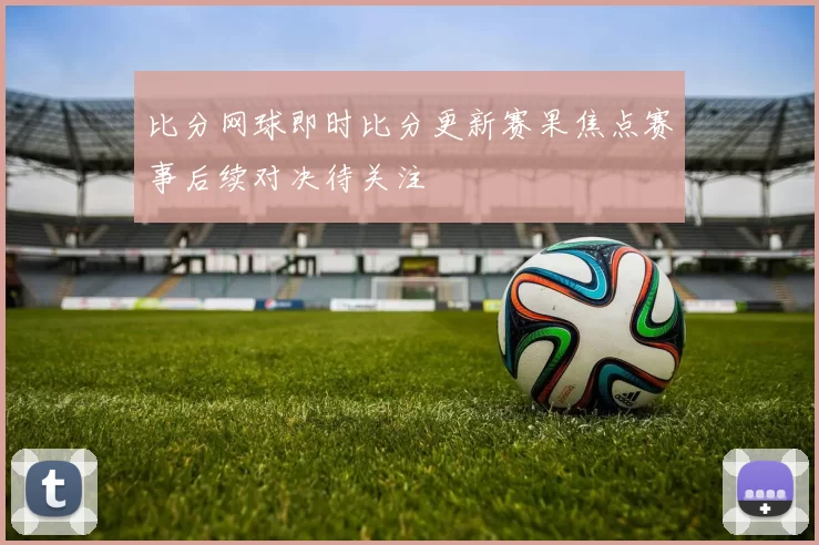 比分网球即时比分更新赛果焦点赛事后续对决待关注