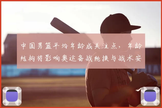 中国男篮平均年龄成关注点，年龄结构将影响奥运备战轮换与战术安排