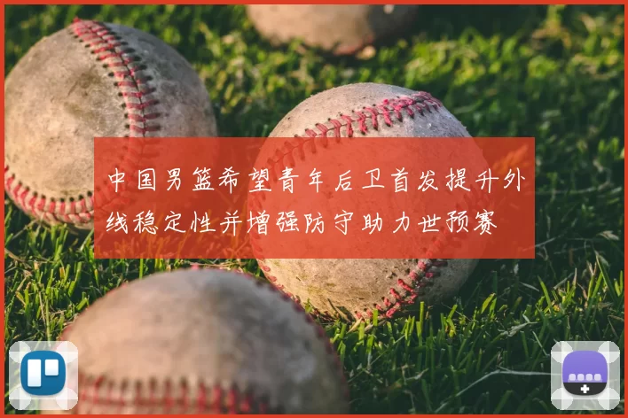 中国男篮希望青年后卫首发提升外线稳定性并增强防守助力世预赛