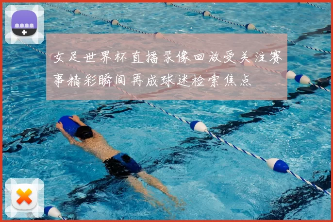 女足世界杯直播录像回放受关注赛事精彩瞬间再成球迷检索焦点