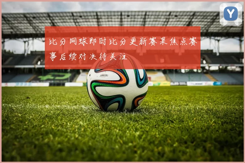 比分网球即时比分更新赛果焦点赛事后续对决待关注