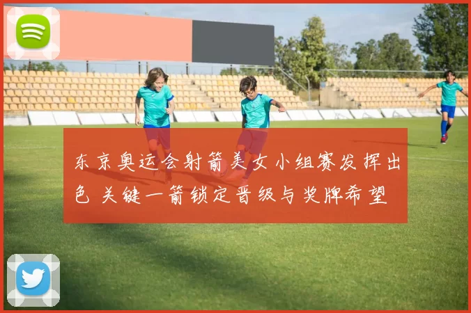 东京奥运会射箭美女小组赛发挥出色 关键一箭锁定晋级与奖牌希望