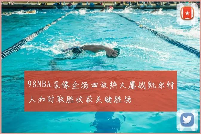 98NBA录像全场回放热火鏖战凯尔特人加时取胜收获关键胜场