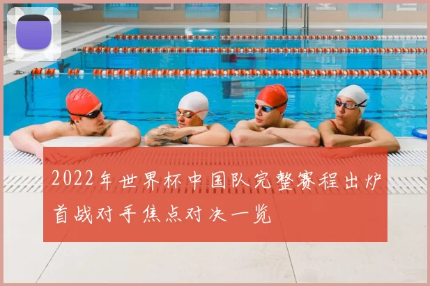 2022年世界杯中国队完整赛程出炉首战对手焦点对决一览