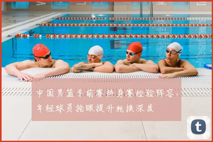 中国男篮季前赛热身赛检验阵容，年轻球员抢眼提升轮换深度
