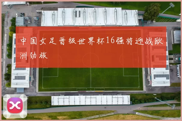 中国女足晋级世界杯16强将迎战欧洲劲旅