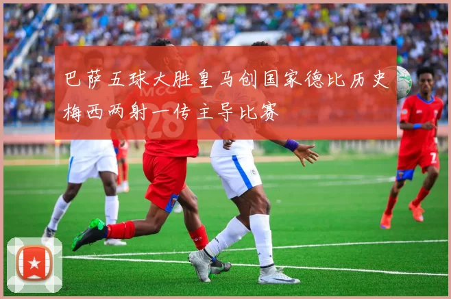 巴萨五球大胜皇马创国家德比历史梅西两射一传主导比赛