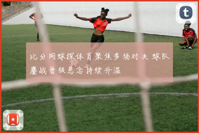 比分网球探体育聚焦多场对决 球队鏖战晋级悬念持续升温