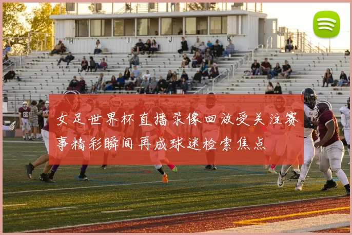 女足世界杯直播录像回放受关注赛事精彩瞬间再成球迷检索焦点