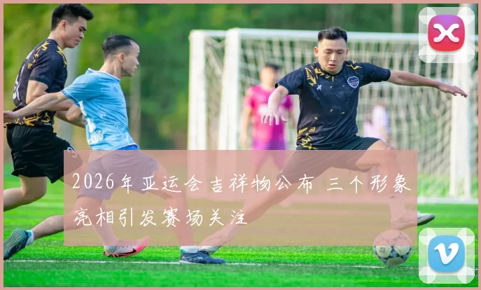 2026年亚运会吉祥物公布 三个形象亮相引发赛场关注