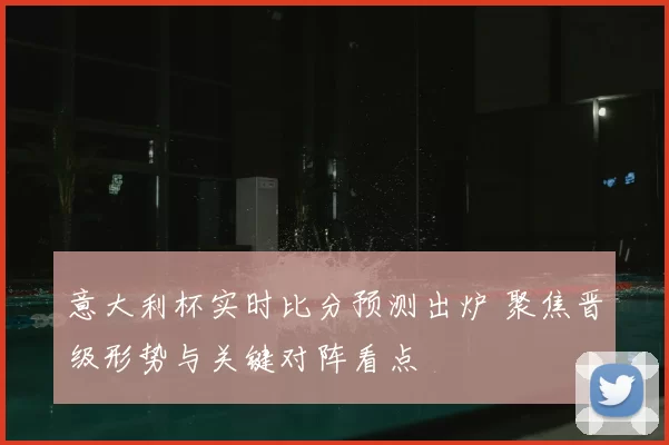 意大利杯实时比分预测出炉 聚焦晋级形势与关键对阵看点