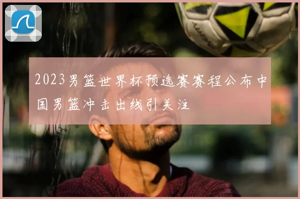 2023男篮世界杯预选赛赛程公布中国男篮冲击出线引关注