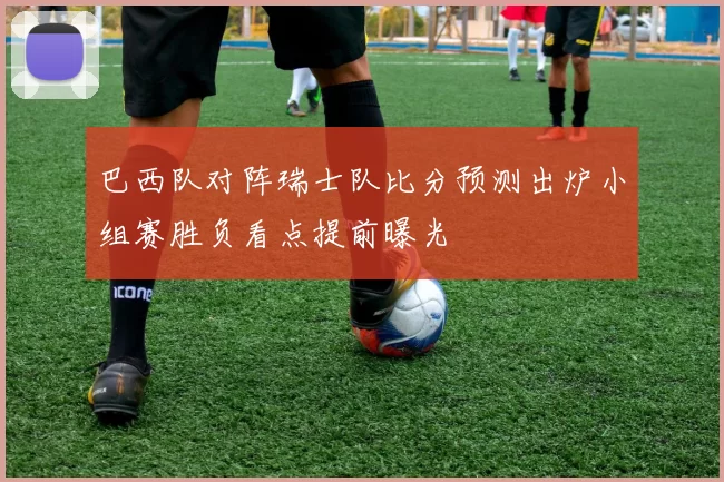 巴西队对阵瑞士队比分预测出炉小组赛胜负看点提前曝光