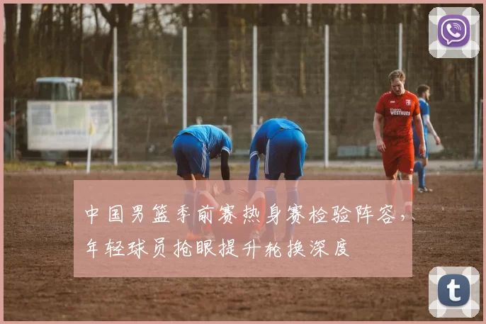 中国男篮季前赛热身赛检验阵容，年轻球员抢眼提升轮换深度