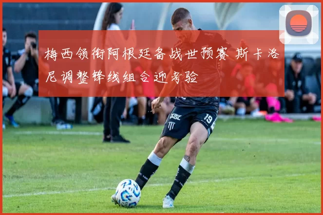 梅西领衔阿根廷备战世预赛 斯卡洛尼调整锋线组合迎考验