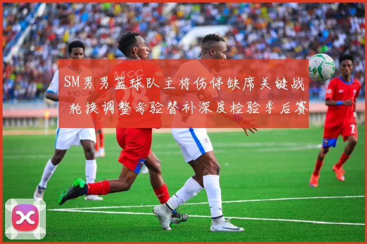 SM男男篮球队主将伤停缺席关键战 轮换调整考验替补深度检验季后赛前景