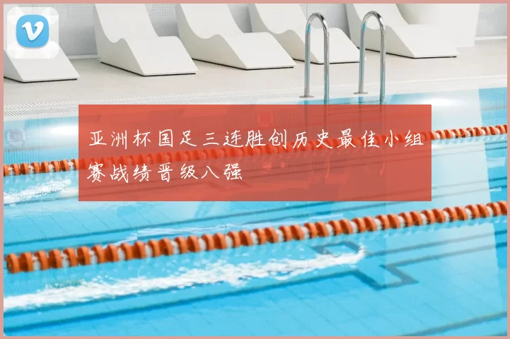 亚洲杯国足三连胜创历史最佳小组赛战绩晋级八强
