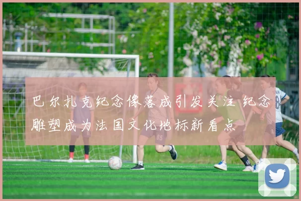 巴尔扎克纪念像落成引发关注 纪念雕塑成为法国文化地标新看点
