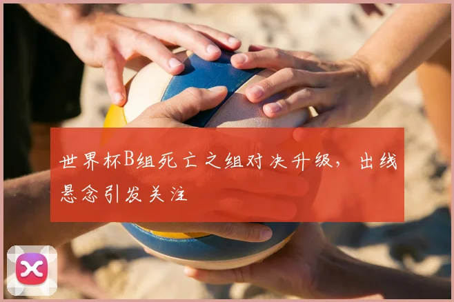 世界杯B组死亡之组对决升级,出线悬念引发关注