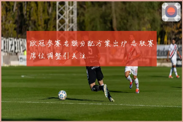 欧冠参赛名额分配方案出炉 各联赛席位调整引关注